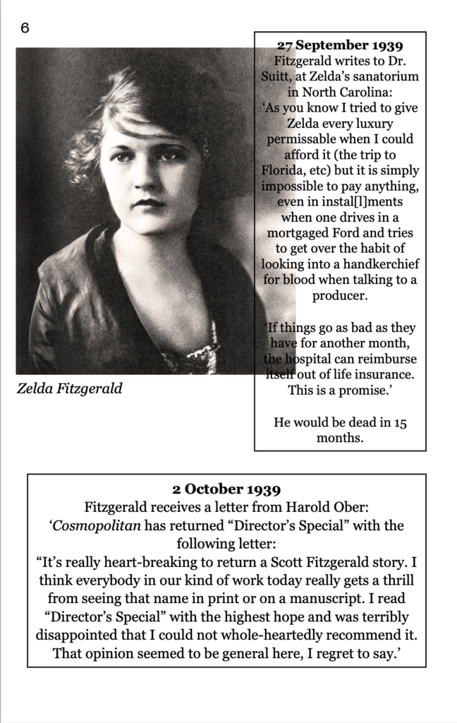 page 6 picture of Zelda Fitzgerald 27 September 1939 Fitzgerald writes to Dr. Suitt, at Zelda’s sanatorium in North Carolina:  ‘As you know I tried to give Zelda every luxury permissable when I could afford it (the trip to Florida, etc) but it is simply impossible to pay anything, even in instal[l]ments when one drives in a mortgaged Ford and tries to get over the habit of looking into a handkerchief for blood when talking to a producer. ‘If things go as bad as they have for another month, the hospital can reimburse itself out of life insurance. This is a promise.’ He would be dead in 15 months. 2 October 1939  Fitzgerald receives a letter from Harold Ober: ‘Cosmopolitan has returned “Director’s Special” with the following letter: “It’s really heart-breaking to return a Scott Fitzgerald story. I think everybody in our kind of work today really gets a thrill from seeing that name in print or on a manuscript. I read “Director’s Special” with the highest hope and was terribly disappointed that I could not whole-heartedly recommend it. That opinion seemed to be general here, I regret to say.’