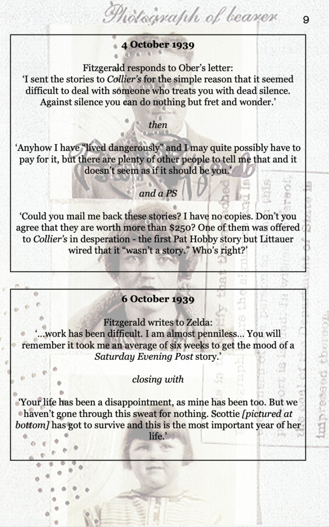 page 9 photographs of F. Scott Fitzgerald, Zelda Fitzgerald, their child 4 October 1939 Fitzgerald responds to Ober’s letter: ‘I sent the stories to Collier’s for the simple reason that it seemed difficult to deal with someone who treats you with dead silence. Against silence you can do nothing but fret and wonder.’  then  ‘Anyhow I have “lived dangerously” and I may quite possibly have to pay for it, but there are plenty of other people to tell me that and it doesn’t seem as if it should be you.’   and a PS  ‘Could you mail me back these stories? I have no copies. Don’t you agree that they are worth more than $250? One of them was offered to Collier’s in desperation - the first Pat Hobby story but Littauer wired that it “wasn’t a story.” Who’s right?’ 6 October 1939 Fitzgerald writes to Zelda: ‘…work has been difficult. I am almost penniless… You will remember it took me an average of six weeks to get the mood of a Saturday Evening Post story.’  closing with  ‘Your life has been a disappointment, as mine has been too. But we haven’t gone through this sweat for nothing. Scottie [pictured at bottom] has got to survive and this is the most important year of her life.’
