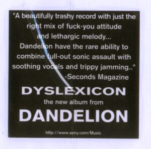 promotional sticker, black background: "A beautifully trashy record with just the right mix of fuck-you attitude and lethargic melody... Dandelion have the rare ability to combine full-out sonic assault with soothing vocals and tripping jammiing." Seconds Magazine - Dyslexicon the new album from Dandelion"